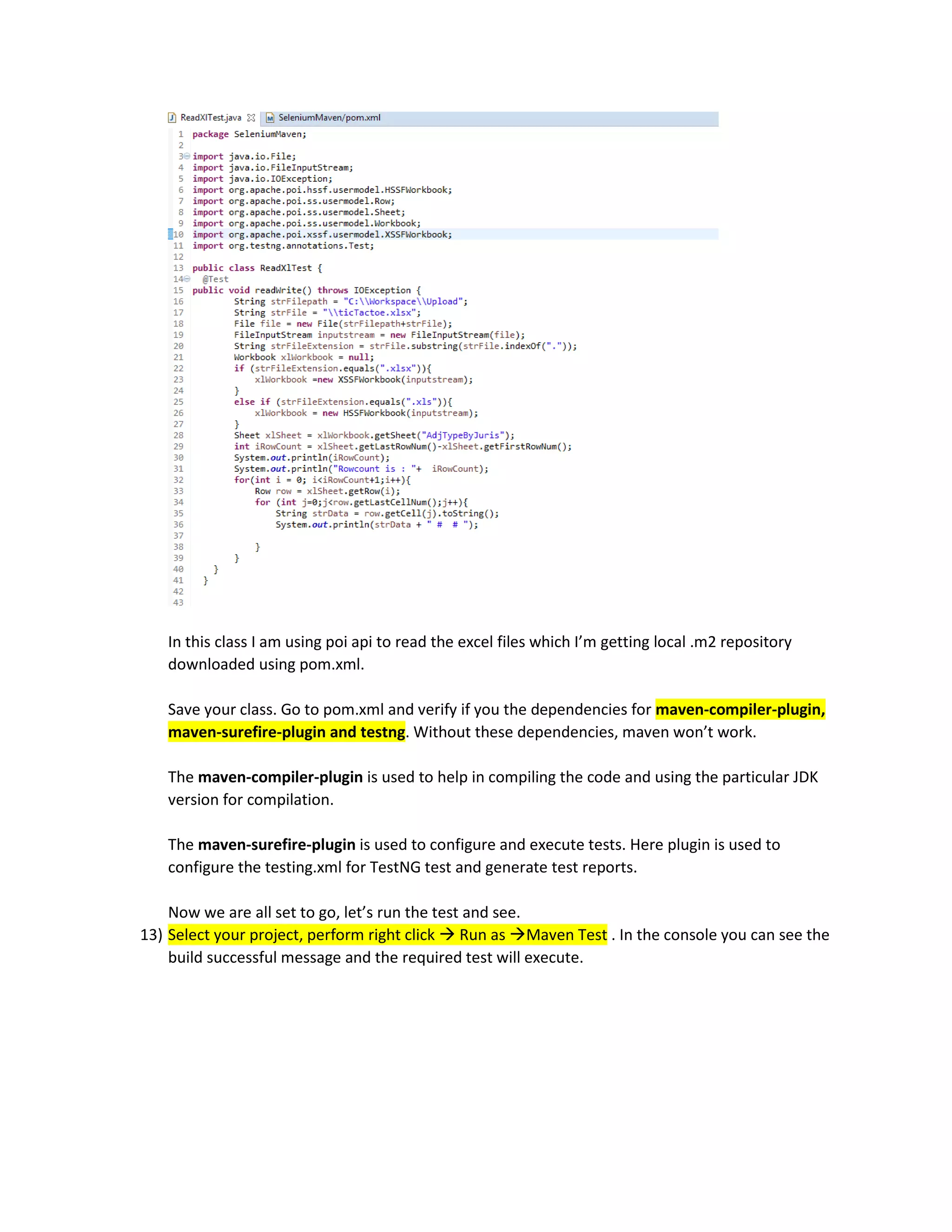 In this class I am using poi api to read the excel files which I’m getting local .m2 repository
downloaded using pom.xml.
Save your class. Go to pom.xml and verify if you the dependencies for maven-compiler-plugin,
maven-surefire-plugin and testng. Without these dependencies, maven won’t work.
The maven-compiler-plugin is used to help in compiling the code and using the particular JDK
version for compilation.
The maven-surefire-plugin is used to configure and execute tests. Here plugin is used to
configure the testing.xml for TestNG test and generate test reports.
Now we are all set to go, let’s run the test and see.
13) Select your project, perform right click  Run as Maven Test . In the console you can see the
build successful message and the required test will execute.
 