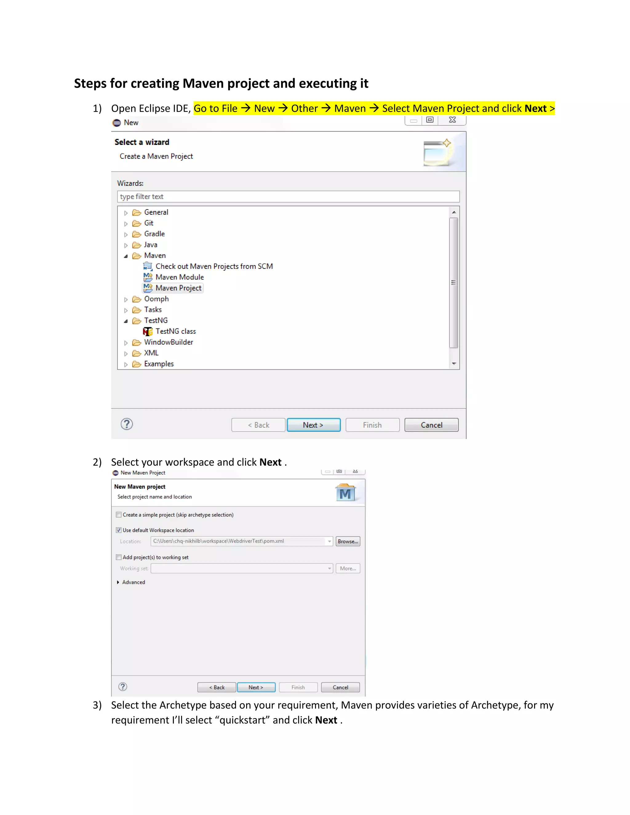 Steps for creating Maven project and executing it
1) Open Eclipse IDE, Go to File  New  Other  Maven  Select Maven Project and click Next >
2) Select your workspace and click Next .
3) Select the Archetype based on your requirement, Maven provides varieties of Archetype, for my
requirement I’ll select “quickstart” and click Next .
 