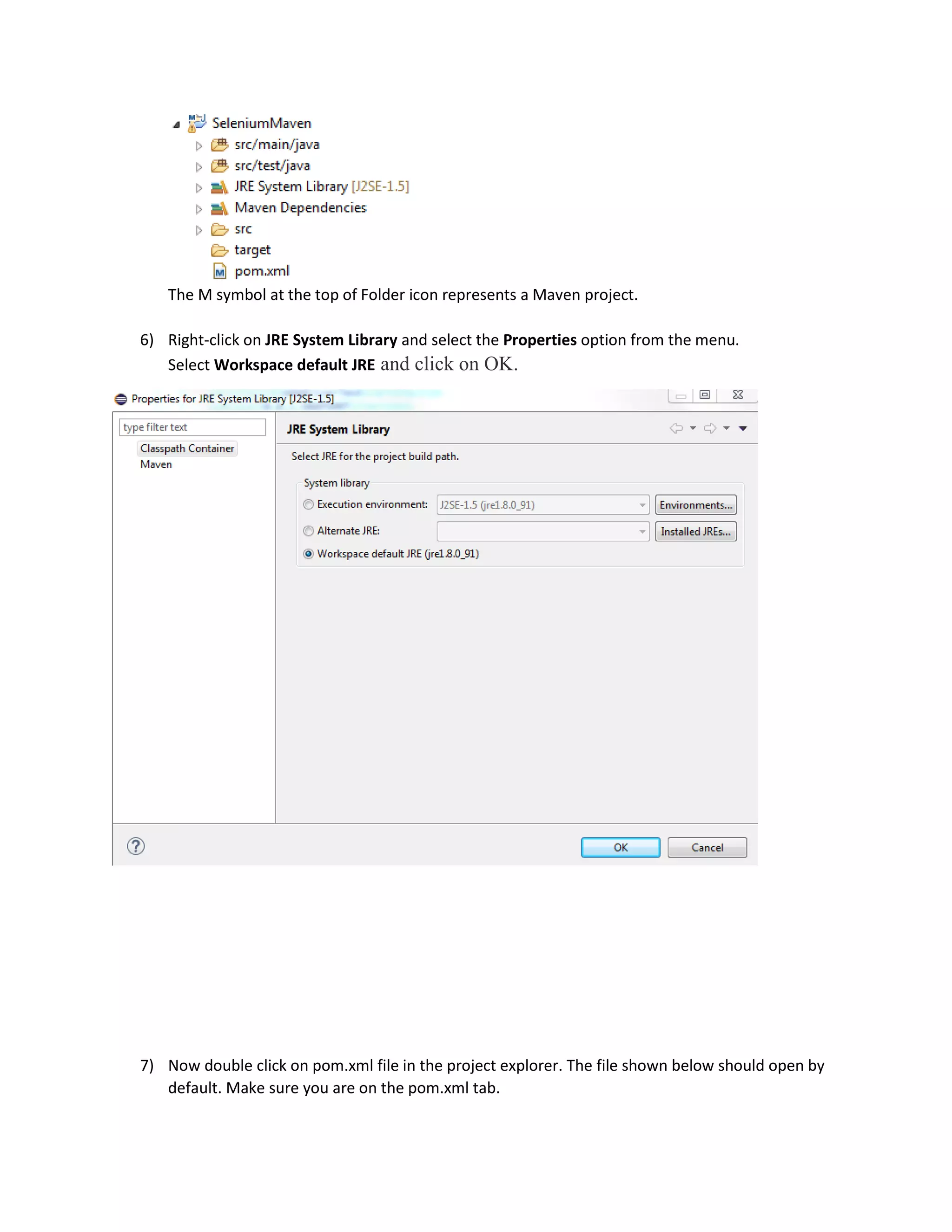 The M symbol at the top of Folder icon represents a Maven project.
6) Right-click on JRE System Library and select the Properties option from the menu.
Select Workspace default JRE and click on OK.
7) Now double click on pom.xml file in the project explorer. The file shown below should open by
default. Make sure you are on the pom.xml tab.
 
