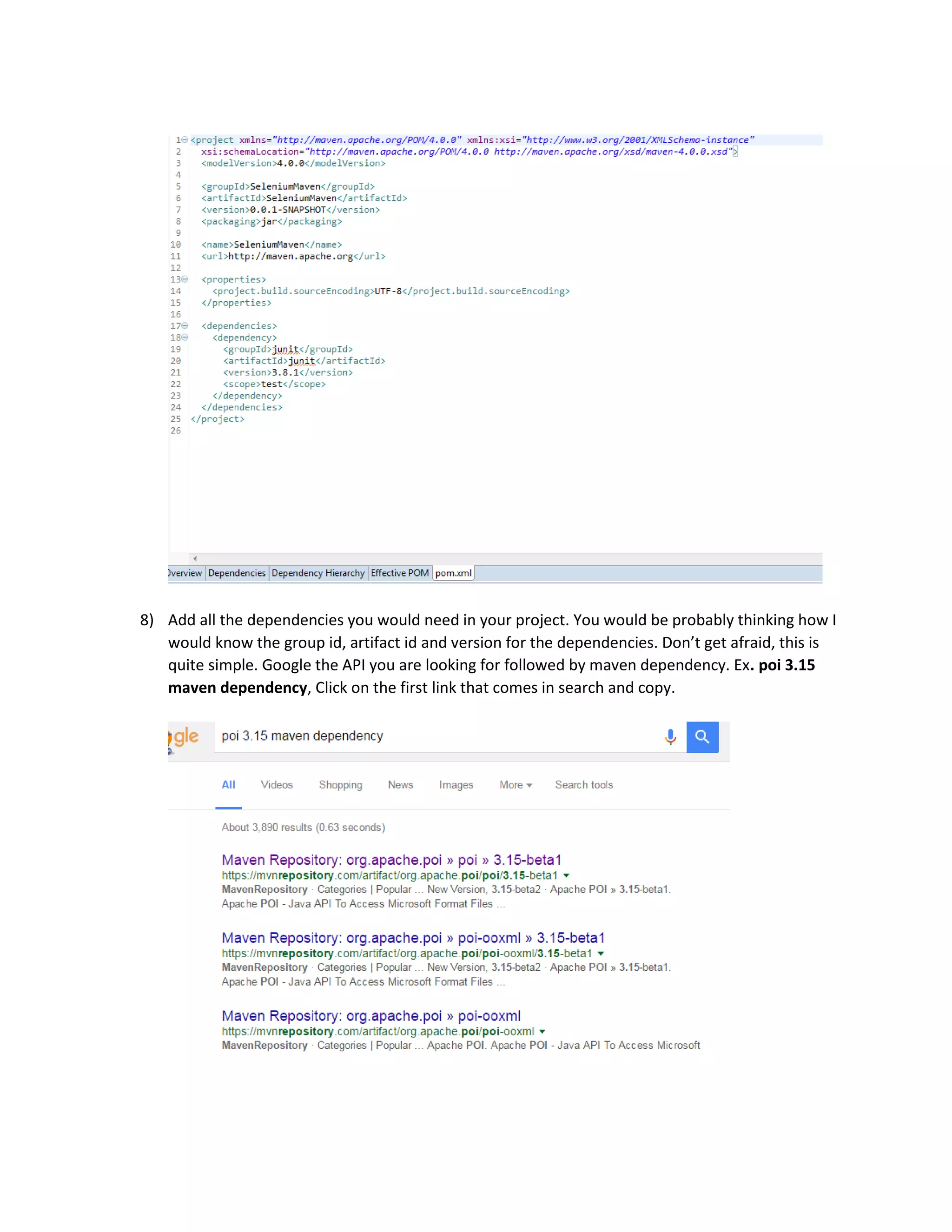 8) Add all the dependencies you would need in your project. You would be probably thinking how I
would know the group id, artifact id and version for the dependencies. Don’t get afraid, this is
quite simple. Google the API you are looking for followed by maven dependency. Ex. poi 3.15
maven dependency, Click on the first link that comes in search and copy.
 