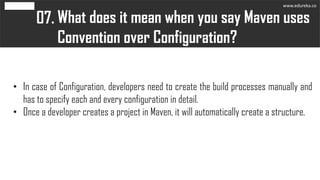 What does it mean when you say Maven uses
Convention over Configuration?
07.
• In case of Configuration, developers need to create the build processes manually and
has to specify each and every configuration in detail.
• Once a developer creates a project in Maven, it will automatically create a structure.
www.edureka.co
 