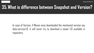 What is difference between Snapshot and Version?35.
In case of Version, if Maven once downloaded the mentioned version say
data-service:1.0, it will never try to download a newer 1.0 available in
repository.
www.edureka.co
 