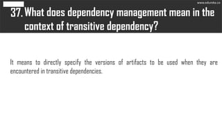 What does dependency management mean in the
context of transitive dependency?
37.
It means to directly specify the versions of artifacts to be used when they are
encountered in transitive dependencies.
www.edureka.co
 