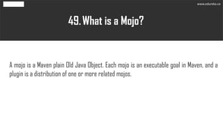 What is a Mojo?49.
A mojo is a Maven plain Old Java Object. Each mojo is an executable goal in Maven, and a
plugin is a di...