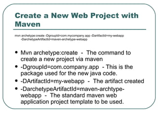 Create a New Web Project with Maven mvn archetype:create -DgroupId=com.mycompany.app -DartifactId=my-webapp  -DarchetypeArtifactId=maven-archetype-webapp Mvn archetype:create  -  The command to create a new project via maven -DgroupId=com.company.app  - This is the package used for the new java code. -DArtifactId=my-webapp  -  The artifact created -DarchetypeArtifactId=maven-archtype-webapp  -  The standard maven web application project template to be used. 