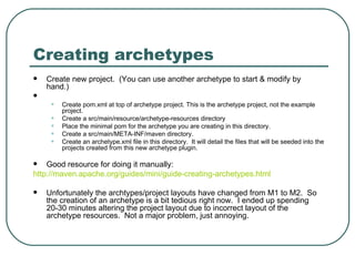 Creating archetypes Create new project.  (You can use another archetype to start & modify by hand.) Create pom.xml at top of archetype project. This is the archetype project, not the example project. Create a src/main/resource/archetype-resources directory Place the minimal pom for the archetype you are creating in this directory. Create a src/main/META-INF/maven directory. Create an archetype.xml file in this directory.  It will detail the files that will be seeded into the projects created from this new archetype plugin. Good resource for doing it manually: http ://maven.apache.org/guides/mini/guide-creating-archetypes.html Unfortunately the archtypes/project layouts have changed from M1 to M2.  So the creation of an archetype is a bit tedious right now.  I ended up spending 20-30 minutes altering the project layout due to incorrect layout of the archetype resources.  Not a major problem, just annoying. 