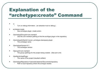 Explanation of the “archetype:create” Command   -e  Turn on debug information.  (an absolute must to debug.) archetype:create  Use archetype plugin, create action. -DarchetypeGroupId=com.mantech Use the com.mantech pathing to find the archtype plugin in the repository. -DarchetypeArtifactId=maven_archetype-clearspace-plugin The archetype name -DarchetypeVersion=0.1 The archetype version -DgroupId=com.mantech The group (pathing) for the project being created.  (See pom.xml) -DartifactId=testPlugin The name of the project (resultant artifact) -DarchetypeRepository=/Users/stevekeener/Documents/repository  Path to local repository where the archtype resides 
