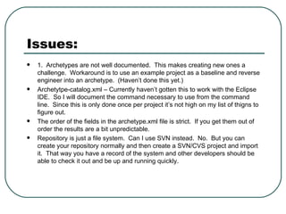 Issues: 1.  Archetypes are not well documented.  This makes creating new ones a challenge.  Workaround is to use an example project as a baseline and reverse engineer into an archetype.  (Haven’t done this yet.) Archetytpe-catalog.xml – Currently haven’t gotten this to work with the Eclipse IDE.  So I will document the command necessary to use from the command line.  Since this is only done once per project it’s not high on my list of thigns to figure out. The order of the fields in the archetype.xml file is strict.  If you get them out of order the results are a bit unpredictable. Repository is just a file system.  Can I use SVN instead.  No.  But you can create your repository normally and then create a SVN/CVS project and import it.  That way you have a record of the system and other developers should be able to check it out and be up and running quickly. 