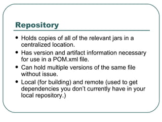 Repository Holds copies of all of the relevant jars in a centralized location. Has version and artifact information necessary for use in a POM.xml file. Can hold multiple versions of the same file without issue. Local (for building) and remote (used to get dependencies you don’t currently have in your local repository.) 