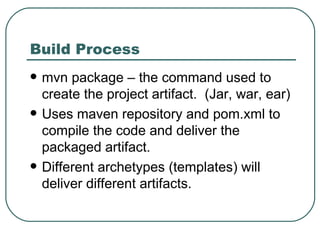 Build Process mvn package – the command used to create the project artifact.  (Jar, war, ear) Uses maven repository and pom.xml to compile the code and deliver the packaged artifact. Different archetypes (templates) will deliver different artifacts. 
