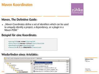 Einführung in Maven
© Zühlke 2010
4. Mai 2010
Torben Knerr
Folie 11
Maven Koordinaten
Maven, The Definitive Guide:
• „Maven Coordinates define a set of identifiers which can be used
to uniquely identify a project, a dependency, or a plugin in a
Maven POM.“
Beispiel für eine Koordinate:
Wiederfinden eines Artefakts:
<groupId>com.acme</groupId>
<artifactId>maven-intro</artifactId>
<packaging>jar</packaging>
<version>0.0.1-SNAPSHOT</version>
 