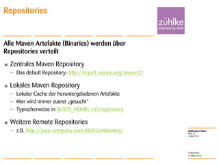 Einführung in Maven
© Zühlke 2010
4. Mai 2010
Torben Knerr
Folie 16
Repositories
Alle Maven Artefakte (Binaries) werden über
Repositories verteilt
• Zentrales Maven Repository
– Das default Repository: http://repo1.maven.org/maven2/
• Lokales Maven Repository
– Lokaler Cache der heruntergeladenen Artefakte
– Hier wird immer zuerst „gesucht“
– Typischerweise in $USER_HOME/.m2/repository
• Weitere Remote Repositories
– z.B. http://your.company.com:8080/artifactory/
 