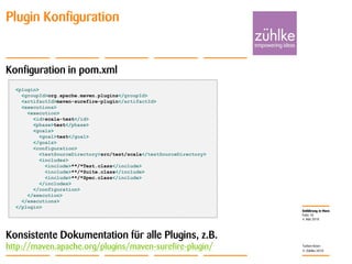 Einführung in Maven
© Zühlke 2010
4. Mai 2010
Torben Knerr
Folie 18
Plugin Konfiguration
Konfiguration in pom.xml
Konsistente Dokumentation für alle Plugins, z.B.
http://maven.apache.org/plugins/maven-surefire-plugin/
<plugin>
<groupId>org.apache.maven.plugins</groupId>
<artifactId>maven-surefire-plugin</artifactId>
<executions>
<execution>
<id>scala-test</id>
<phase>test</phase>
<goals>
<goal>test</goal>
</goals>
<configuration>
<testSourceDirectory>src/test/scala</testSourceDirectory>
<includes>
<include>**/*Test.class</include>
<include>**/*Suite.class</include>
<include>**/*Spec.class</include>
</includes>
</configuration>
</execution>
</executions>
</plugin>
 