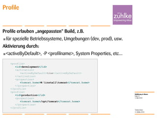 Einführung in Maven
© Zühlke 2010
4. Mai 2010
Torben Knerr
Folie 21
Profile
Profile erlauben „angepassten“ Build, z.B.
•für spezielle Betriebssysteme, Umgebungen (dev, prod), usw.
Aktivierung durch:
•<activeByDefault>, -P <profilname>, System Properties, etc...
<profile>
<id>development</id>
<activation>
<activeByDefault>true</activeByDefault>
</activation>
<properties>
<tomcat.home>W:installtomcat</tomcat.home>
</properties>
</profile>
<profile>
<id>production</id>
<properties>
<tomcat.home>/opt/tomcat</tomcat.home>
</properties>
</profile>
 