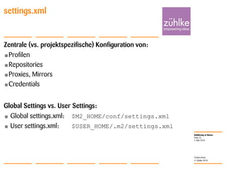 Einführung in Maven
© Zühlke 2010
4. Mai 2010
Torben Knerr
Folie 22
settings.xml
Zentrale (vs. projektspezifische) Konfiguration von:
•Profilen
•Repositories
•Proxies, Mirrors
•Credentials
Global Settings vs. User Settings:
• Global settings.xml: $M2_HOME/conf/settings.xml
• User settings.xml: $USER_HOME/.m2/settings.xml
 