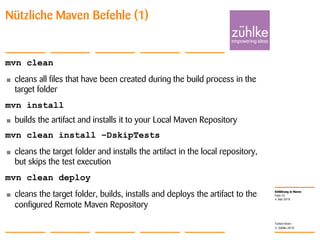 Einführung in Maven
© Zühlke 2010
4. Mai 2010
Torben Knerr
Folie 24
Nützliche Maven Befehle (1)
mvn clean
• cleans all files that have been created during the build process in the
target folder
mvn install
• builds the artifact and installs it to your Local Maven Repository
mvn clean install –DskipTests
• cleans the target folder and installs the artifact in the local repository,
but skips the test execution
mvn clean deploy
• cleans the target folder, builds, installs and deploys the artifact to the
configured Remote Maven Repository
 