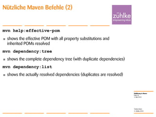 Einführung in Maven
© Zühlke 2010
4. Mai 2010
Torben Knerr
Folie 25
Nützliche Maven Befehle (2)
mvn help:effective-pom
• shows the effective POM with all property substitutions and
inherited POMs resolved
mvn dependency:tree
• shows the complete dependency tree (with duplicate dependencies)
mvn dependency:list
• shows the actually resolved dependencies (duplicates are resolved)
 