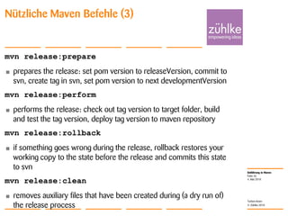 Einführung in Maven
© Zühlke 2010
4. Mai 2010
Torben Knerr
Folie 26
Nützliche Maven Befehle (3)
mvn release:prepare
• prepares the release: set pom version to releaseVersion, commit to
svn, create tag in svn, set pom version to next developmentVersion
mvn release:perform
• performs the release: check out tag version to target folder, build
and test the tag version, deploy tag version to maven repository
mvn release:rollback
• if something goes wrong during the release, rollback restores your
working copy to the state before the release and commits this state
to svn
mvn release:clean
• removes auxiliary files that have been created during (a dry run of)
the release process
 