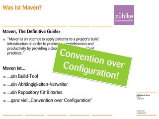 Einführung in Maven
© Zühlke 2010
4. Mai 2010
Torben Knerr
Folie 4
Was ist Maven?
Maven, The Definitive Guide:
• “Maven is an attempt to apply patterns to a project's build
infrastructure in order to promote comprehension and
productivity by providing a clear path in the use of best
practices.”
Maven ist...
• ...ein Build-Tool
• ...ein Abhängigkeiten-Verwalter
• ...ein Repository für Binaries
• ...ganz viel „Convention over Configuration“
 