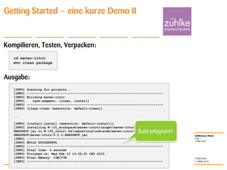 Einführung in Maven
© Zühlke 2010
4. Mai 2010
Torben Knerr
Folie 7
Getting Started – eine kurze Demo II
Kompilieren, Testen, Verpacken:
Ausgabe:
cd maven-intro
mvn clean package
[INFO] Scanning for projects...
[INFO] ------------------------------------------------------------------------
[INFO] Building maven-intro
[INFO] task-segment: [clean, install]
[INFO] ------------------------------------------------------------------------
[INFO] [clean:clean {execution: default-clean}]
...
[INFO] [install:install {execution: default-install}]
[INFO] Installing W:01_workspacemaven-introtargetmaven-intro-0.0.1-
SNAPSHOT.jar to W:05_tools.m2repositorycomacmemaven-intro0.0.1-
SNAPSHOTmaven-intro-0.0.1-SNAPSHOT.jar
[INFO] ------------------------------------------------------------------------
[INFO] BUILD SUCCESSFUL
[INFO] ------------------------------------------------------------------------
[INFO] Total time: 4 seconds
[INFO] Finished at: Wed Feb 10 13:39:01 CET 2010
[INFO] Final Memory: 15M/27M
[INFO] ------------------------------------------------------------------------
Build erfolgreich!
 