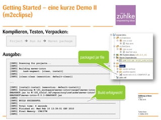 Einführung in Maven
© Zühlke 2010
4. Mai 2010
Torben Knerr
Folie 9
Getting Started – eine kurze Demo II
(m2eclipse)
Kompilieren, Testen, Verpacken:
Ausgabe:
[INFO] Scanning for projects...
[INFO] ------------------------------------------------------------------------
[INFO] Building maven-intro
[INFO] task-segment: [clean, install]
[INFO] ------------------------------------------------------------------------
[INFO] [clean:clean {execution: default-clean}]
...
[INFO] [install:install {execution: default-install}]
[INFO] Installing W:01_workspacemaven-introtargetmaven-intro-0.0.1-
SNAPSHOT.jar to W:05_tools.m2repositorycomacmemaven-intro0.0.1-
SNAPSHOTmaven-intro-0.0.1-SNAPSHOT.jar
[INFO] ------------------------------------------------------------------------
[INFO] BUILD SUCCESSFUL
[INFO] ------------------------------------------------------------------------
[INFO] Total time: 4 seconds
[INFO] Finished at: Wed Feb 10 13:39:01 CET 2010
[INFO] Final Memory: 15M/27M
[INFO] ------------------------------------------------------------------------
Build erfolgreich!
Project  Run As  Maven package
packaged jar file
 