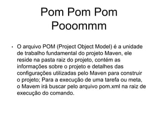 Pom Pom Pom
Pooommm
• O arquivo POM (Project Object Model) é a unidade
de trabalho fundamental do projeto Maven, ele
reside na pasta raiz do projeto, contém as
informações sobre o projeto e detalhes das
configurações utilizadas pelo Maven para construir
o projeto; Para a execução de uma tarefa ou meta,
o Mavem irá buscar pelo arquivo pom.xml na raiz de
execução do comando.
 