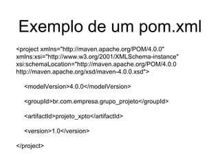 Exemplo de um pom.xml
<project xmlns="http://maven.apache.org/POM/4.0.0"
xmlns:xsi="http://www.w3.org/2001/XMLSchema-instance"
xsi:schemaLocation="http://maven.apache.org/POM/4.0.0
http://maven.apache.org/xsd/maven-4.0.0.xsd">
<modelVersion>4.0.0</modelVersion>
<groupId>br.com.empresa.grupo_projeto</groupId>
<artifactId>projeto_xpto</artifactId>
<version>1.0</version>
</project>
 