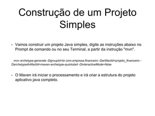 Construção de um Projeto
Simples
• Vamos construir um projeto Java simples, digite as instruções abaixo no
Prompt de comando ou no seu Terminal, a partir da instrução "mvn".
mvn archetype:generate -DgroupId=br.com.empresa.financeiro -DartifactId=projeto_financeiro -
DarchetypeArtifactId=maven-archetype-quickstart -DinteractiveMode=false
• O Maven irá iniciar o processamento e irá criar a estrutura do projeto
aplicativo java completo.
 