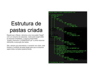 Estrutura de
pastas criada
Repare que o Maven. adicionou uma nova pasta "target",
com um conjunto de subpastas, nesta pasta target estão
os arquivos compilados, o arquivo empacotado
“projeto_financeiro-1.0-SNAPSHOT.jar" e outros arquivos
referentes a execução dos testes.
Obs. sempre que executamos o comando mvn clean, este
limpara o conteúdo da pasta target para que os arquivos
sejam todos recriados posteriormente.
 