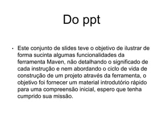 Do ppt
• Este conjunto de slides teve o objetivo de ilustrar de
forma sucinta algumas funcionalidades da
ferramenta Maven, não detalhando o significado de
cada instrução e nem abordando o ciclo de vida de
construção de um projeto através da ferramenta, o
objetivo foi fornecer um material introdutório rápido
para uma compreensão inicial, espero que tenha
cumprido sua missão.
 
