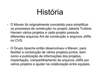 História
• O Maven foi originalmente concebido para simplificar
os processos de construção no projeto Jakarta Turbine.
Haviam vários projetos e cada projeto possuía
diferentes arquivos Ant de construção e arquivos JARs
no CVS.
• O Grupo Apache então desenvolveu o Maven, para
facilitar a construção de vários projetos juntos, bem
como a publicação de informações dos projetos,
implantação, compartilhamento de arquivos JARs por
vários projetos e ajudar na colaboração entre equipes.
 