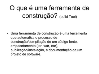 O que é uma ferramenta de
construção? (build Tool)
• Uma ferramenta de construção é uma ferramenta
que automatiza o processo de
construção/compilação de um código fonte,
empacotamento (jar, war, ear),
publicação/instalação, e documentação de um
projeto de software.
 