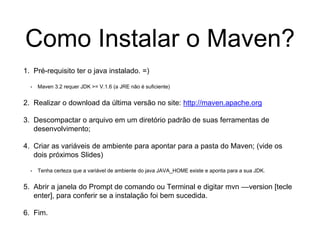 Como Instalar o Maven?
1. Pré-requisito ter o java instalado. =)
• Maven 3.2 requer JDK >= V.1.6 (a JRE não é suficiente)
2. Realizar o download da última versão no site: http://maven.apache.org
3. Descompactar o arquivo em um diretório padrão de suas ferramentas de
desenvolvimento;
4. Criar as variáveis de ambiente para apontar para a pasta do Maven; (vide os
dois próximos Slides)
• Tenha certeza que a variável de ambiente do java JAVA_HOME existe e aponta para a sua JDK.
5. Abrir a janela do Prompt de comando ou Terminal e digitar mvn ––version [tecle
enter], para conferir se a instalação foi bem sucedida.
6. Fim.
 