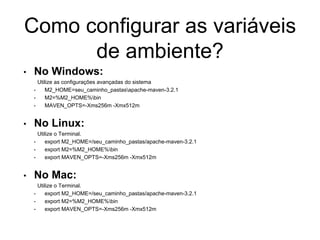 Como configurar as variáveis
de ambiente?
• No Windows:
Utilize as configurações avançadas do sistema
• M2_HOME=seu_caminho_pastasapache-maven-3.2.1
• M2=%M2_HOME%bin
• MAVEN_OPTS=-Xms256m -Xmx512m
• No Linux:
Utilize o Terminal.
• export M2_HOME=/seu_caminho_pastas/apache-maven-3.2.1
• export M2=%M2_HOME%bin
• export MAVEN_OPTS=-Xms256m -Xmx512m
• No Mac:
Utilize o Terminal.
• export M2_HOME=/seu_caminho_pastas/apache-maven-3.2.1
• export M2=%M2_HOME%bin
• export MAVEN_OPTS=-Xms256m -Xmx512m
 