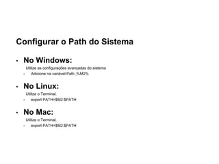 Configurar o Path do Sistema
• No Windows:
Utilize as configurações avançadas do sistema
• Adicione na variável Path ;%M2%
• No Linux:
Utilize o Terminal.
• export PATH=$M2:$PATH
• No Mac:
Utilize o Terminal.
• export PATH=$M2:$PATH
 