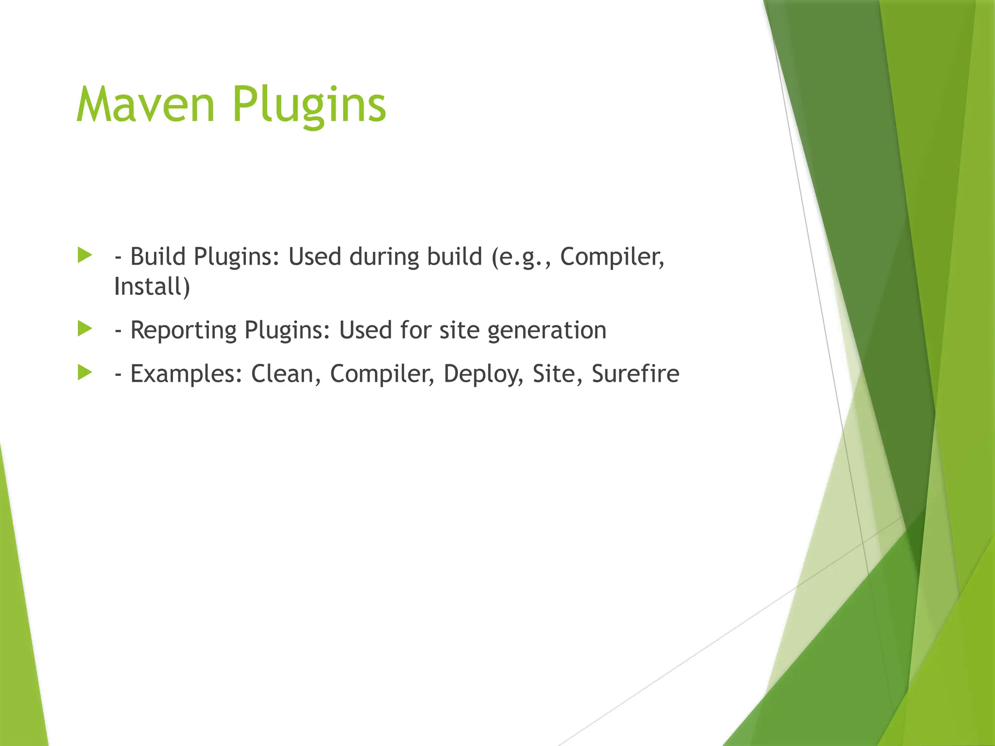 Maven Plugins
 - Build Plugins: Used during build (e.g., Compiler,
Install)
 - Reporting Plugins: Used for site generation
 - Examples: Clean, Compiler, Deploy, Site, Surefire
 