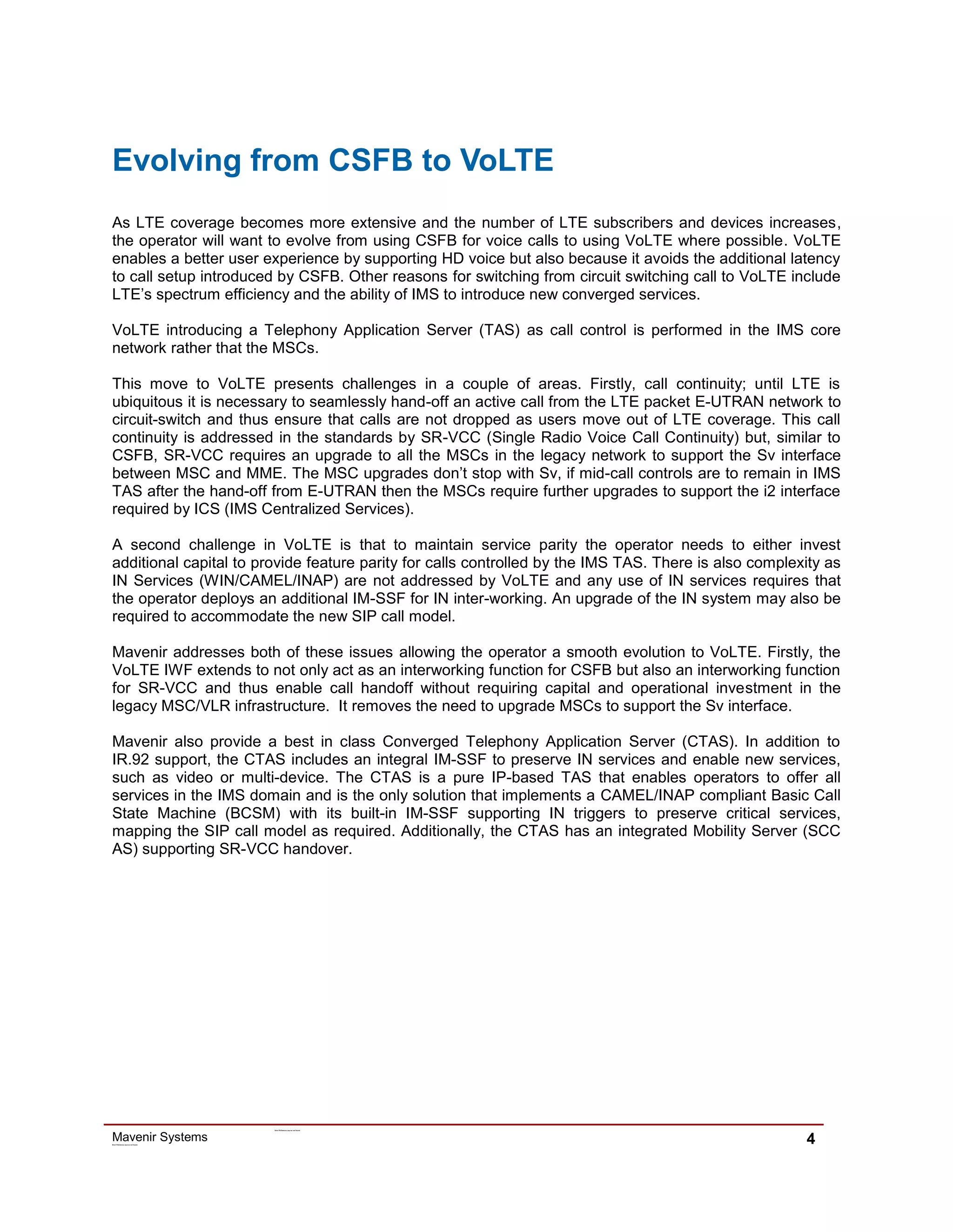 Mavenir SystemsError! R ef erence source not found.
Error! R ef erence source not found.
4
Evolving from CSFB to VoLTE
As LTE coverage becomes more extensive and the number of LTE subscribers and devices increases,
the operator will want to evolve from using CSFB for voice calls to using VoLTE where possible. VoLTE
enables a better user experience by supporting HD voice but also because it avoids the additional latency
to call setup introduced by CSFB. Other reasons for switching from circuit switching call to VoLTE include
LTE’s spectrum efficiency and the ability of IMS to introduce new converged services.
VoLTE introducing a Telephony Application Server (TAS) as call control is performed in the IMS core
network rather that the MSCs.
This move to VoLTE presents challenges in a couple of areas. Firstly, call continuity; until LTE is
ubiquitous it is necessary to seamlessly hand-off an active call from the LTE packet E-UTRAN network to
circuit-switch and thus ensure that calls are not dropped as users move out of LTE coverage. This call
continuity is addressed in the standards by SR-VCC (Single Radio Voice Call Continuity) but, similar to
CSFB, SR-VCC requires an upgrade to all the MSCs in the legacy network to support the Sv interface
between MSC and MME. The MSC upgrades don’t stop with Sv, if mid-call controls are to remain in IMS
TAS after the hand-off from E-UTRAN then the MSCs require further upgrades to support the i2 interface
required by ICS (IMS Centralized Services).
A second challenge in VoLTE is that to maintain service parity the operator needs to either invest
additional capital to provide feature parity for calls controlled by the IMS TAS. There is also complexity as
IN Services (WIN/CAMEL/INAP) are not addressed by VoLTE and any use of IN services requires that
the operator deploys an additional IM-SSF for IN inter-working. An upgrade of the IN system may also be
required to accommodate the new SIP call model.
Mavenir addresses both of these issues allowing the operator a smooth evolution to VoLTE. Firstly, the
VoLTE IWF extends to not only act as an interworking function for CSFB but also an interworking function
for SR-VCC and thus enable call handoff without requiring capital and operational investment in the
legacy MSC/VLR infrastructure. It removes the need to upgrade MSCs to support the Sv interface.
Mavenir also provide a best in class Converged Telephony Application Server (CTAS). In addition to
IR.92 support, the CTAS includes an integral IM-SSF to preserve IN services and enable new services,
such as video or multi-device. The CTAS is a pure IP-based TAS that enables operators to offer all
services in the IMS domain and is the only solution that implements a CAMEL/INAP compliant Basic Call
State Machine (BCSM) with its built-in IM-SSF supporting IN triggers to preserve critical services,
mapping the SIP call model as required. Additionally, the CTAS has an integrated Mobility Server (SCC
AS) supporting SR-VCC handover.
 