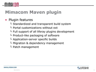 Mimacom Maven plugin
• Plugin features
  └   Standardized and transparent build system
  └   Portal customizations without ext
  └   Full support of all liferay plugins development
  └   Product-like packaging of software
  └   Application-server specific builds
  └   Migration & dependency management
  └   Patch management




      26.04.2012                                        10
 