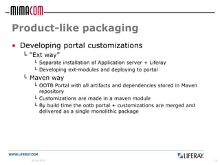 Product-like packaging
• Developing portal customizations
  └ “Ext way”
      └ Separate installation of Application server + Liferay
      └ Developing ext-modules and deploying to portal
  └ Maven way
      └ OOTB Portal with all artifacts and dependencies stored in Maven
        repository
      └ Customizations are made in a maven module
      └ By build time the ootb portal + customizations are merged and
        delivered as a single monolithic package




     26.04.2012                                                           15
 
