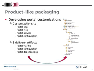 Product-like packaging
• Developing portal customizations
  └ Customizations to
      └   Portal-impl
      └   Portal-web
      └   Portal-service
      └   Portal configuration


  └ 3 delivery artifacts
      └ Portal war file
      └ Portal configuration
      └ Portal dependencies




     26.04.2012                      16
 