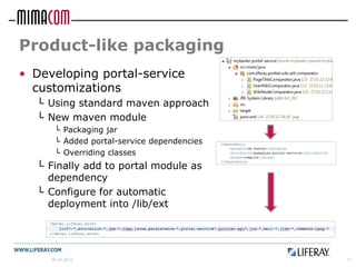 Product-like packaging
• Developing portal-service
  customizations
  └ Using standard maven approach
  └ New maven module
      └ Packaging jar
      └ Added portal-service dependencies
      └ Overriding classes
  └ Finally add to portal module as
    dependency
  └ Configure for automatic
    deployment into /lib/ext




     26.04.2012                             17
 
