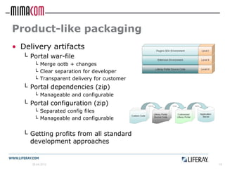 Product-like packaging
• Delivery artifacts
   └ Portal war-file
       └ Merge ootb + changes
       └ Clear separation for developer
       └ Transparent delivery for customer
   └ Portal dependencies (zip)
       └ Manageable and configurable
   └ Portal configuration (zip)
       └ Separated config files
       └ Manageable and configurable


   └ Getting profits from all standard
     development approaches


      26.04.2012                             18
 