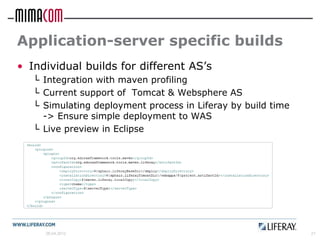 Application-server specific builds
• Individual builds for different AS’s
   └ Integration with maven profiling
   └ Current support of Tomcat & Websphere AS
   └ Simulating deployment process in Liferay by build time
     -> Ensure simple deployment to WAS
   └ Live preview in Eclipse




     26.04.2012                                               21
 