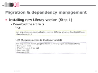 Migration & dependency management
• Installing new Liferay version (Step 1)
  └ Download the artifacts
      └ CE
       mvn org.mimacom.maven.plugins:maven-liferay-plugin:downloadLiferay
       -Dversion=6.0.6


      └ EE (Requires access to Customer portal)
       mvn org.mimacom.maven.plugins:maven-liferay-plugin:downloadLiferay
       -Dversion=6.0.11
       -DfileVersion=6.0-ee-sp1
       -Dusername=XXX
       -Dpassword=XXX




     26.04.2012                                                             23
 