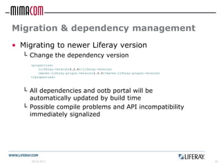 Migration & dependency management
• Migrating to newer Liferay version
  └ Change the dependency version




  └ All dependencies and ootb portal will be
    automatically updated by build time
  └ Possible compile problems and API incompatibility
    immediately signalized




     26.04.2012                                         25
 