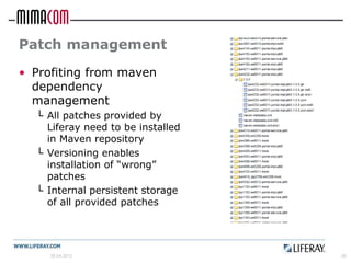 Patch management
• Profiting from maven
  dependency
  management
  └ All patches provided by
    Liferay need to be installed
    in Maven repository
  └ Versioning enables
    installation of “wrong”
    patches
  └ Internal persistent storage
    of all provided patches




     26.04.2012                    26
 