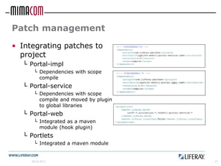 Patch management
• Integrating patches to
  project
  └ Portal-impl
      └ Dependencies with scope
        compile
  └ Portal-service
      └ Dependencies with scope
        compile and moved by plugin
        to global libraries
  └ Portal-web
      └ Integrated as a maven
        module (hook plugin)
  └ Portlets
      └ Integrated a maven module


     26.04.2012                       27
 