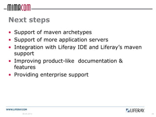 Next steps
• Support of maven archetypes
• Support of more application servers
• Integration with Liferay IDE and Liferay’s maven
  support
• Improving product-like documentation &
  features
• Providing enterprise support




     26.04.2012                                      28
 