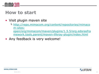 How to start
• Visit plugin maven site
  └ http://repo.mimacom.org/content/repositories/mimaco
    m-sites-
    open/org/mimacom/maven/plugins/1.5.5/org.edorasfra
    mework.tools.parent/maven-liferay-plugin/index.html
• Any feedback is very welcome!




     26.04.2012                                           29
 
