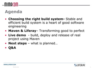 Agenda
• Choosing the right build system- Stable and
  efficient build system is a heart of good software
  engineering
• Maven & Liferay– Transforming good to perfect
• Live demo - build, deploy and release of real
  project using Maven
• Next steps – what is planned…
• Q&A




     26.04.2012                                        3
 